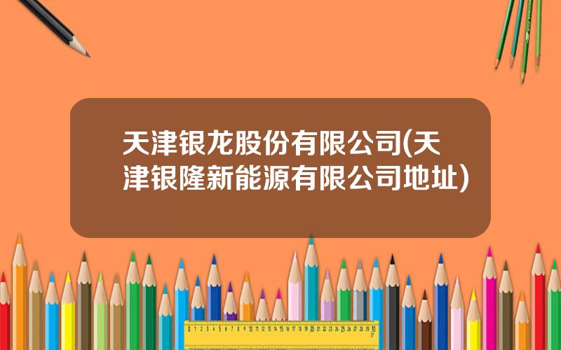 天津银龙股份有限公司(天津银隆新能源有限公司地址)