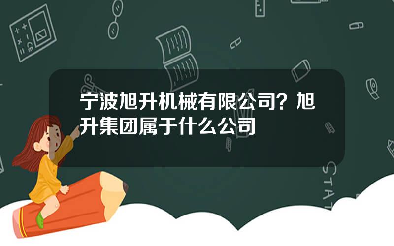 宁波旭升机械有限公司？旭升集团属于什么公司