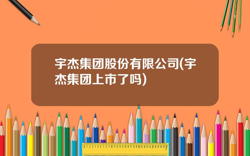 宇杰集团股份有限公司(宇杰集团上市了吗)