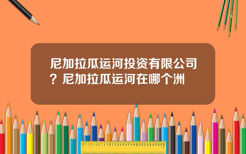 尼加拉瓜运河投资有限公司？尼加拉瓜运河在哪个洲