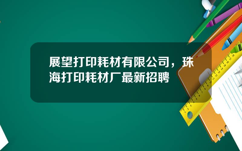 展望打印耗材有限公司，珠海打印耗材厂最新招聘