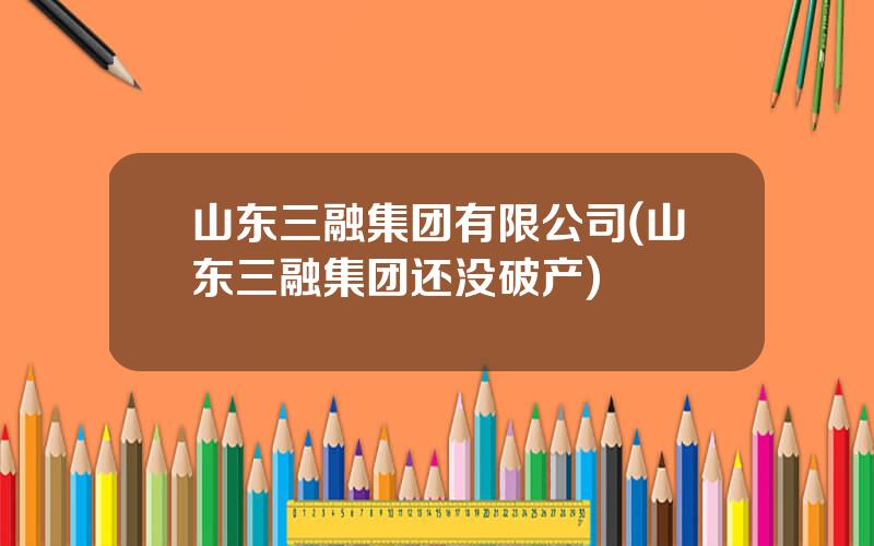 山东三融集团有限公司(山东三融集团还没破产)