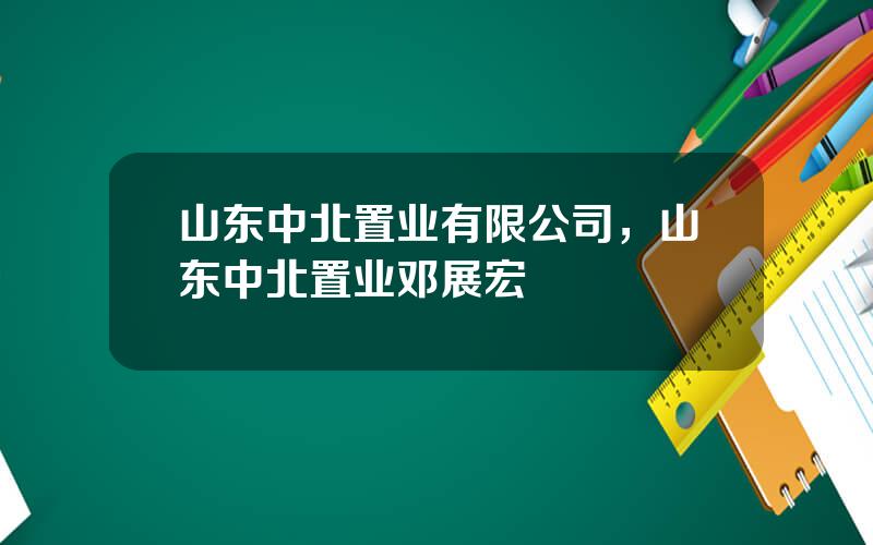 山东中北置业有限公司，山东中北置业邓展宏