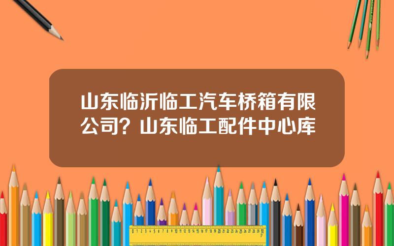 山东临沂临工汽车桥箱有限公司？山东临工配件中心库