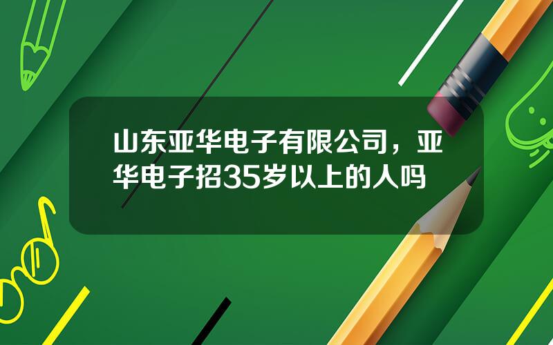 山东亚华电子有限公司，亚华电子招35岁以上的人吗