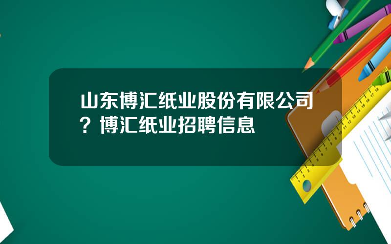 山东博汇纸业股份有限公司？博汇纸业招聘信息