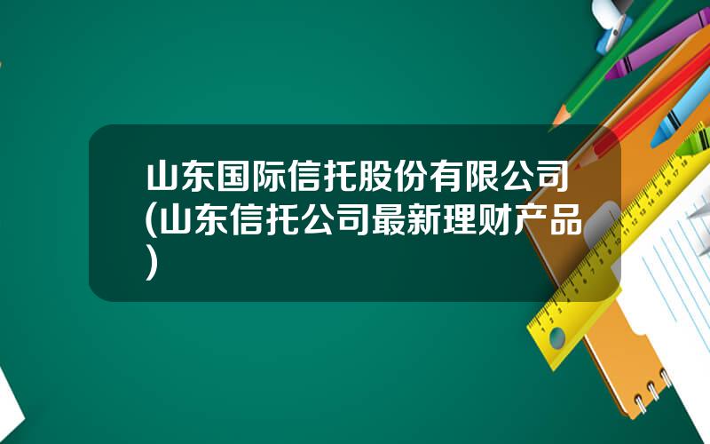 山东国际信托股份有限公司(山东信托公司最新理财产品)