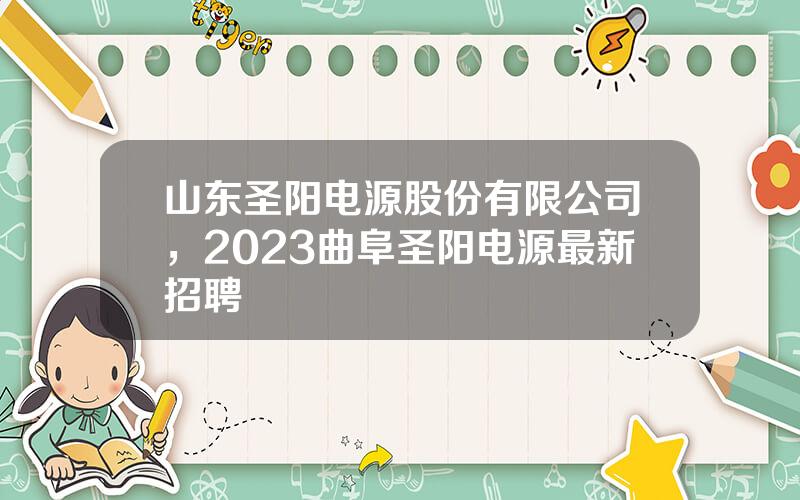 山东圣阳电源股份有限公司，2023曲阜圣阳电源最新招聘