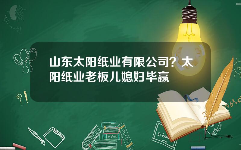 山东太阳纸业有限公司？太阳纸业老板儿媳妇毕赢