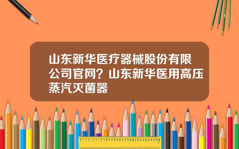 山东新华医疗器械股份有限公司官网？山东新华医用高压蒸汽灭菌器