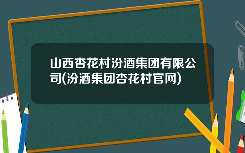 山西杏花村汾酒集团有限公司(汾酒集团杏花村官网)