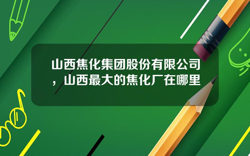 山西焦化集团股份有限公司，山西最大的焦化厂在哪里
