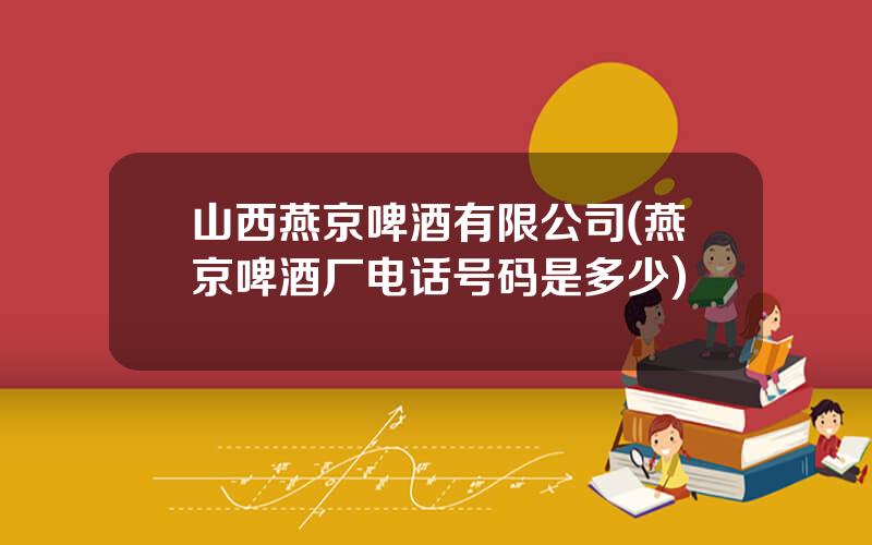 山西燕京啤酒有限公司(燕京啤酒厂电话号码是多少)