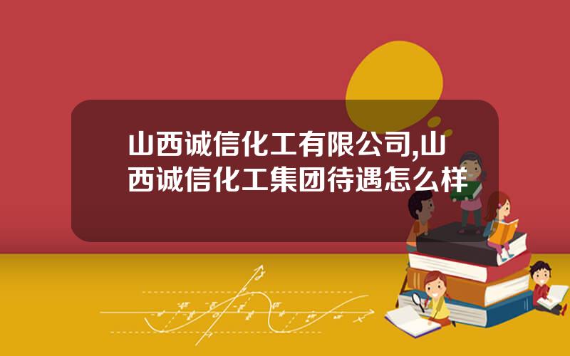 山西诚信化工有限公司,山西诚信化工集团待遇怎么样