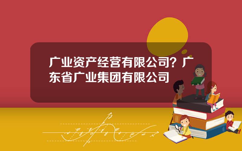 广业资产经营有限公司？广东省广业集团有限公司