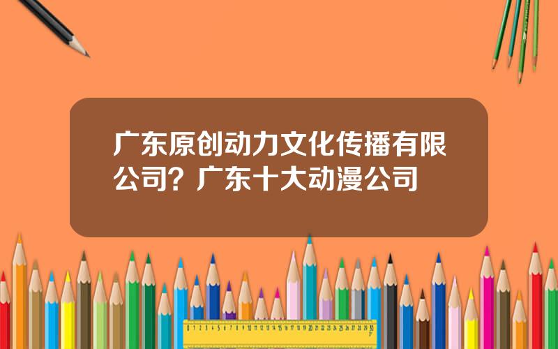 广东原创动力文化传播有限公司？广东十大动漫公司