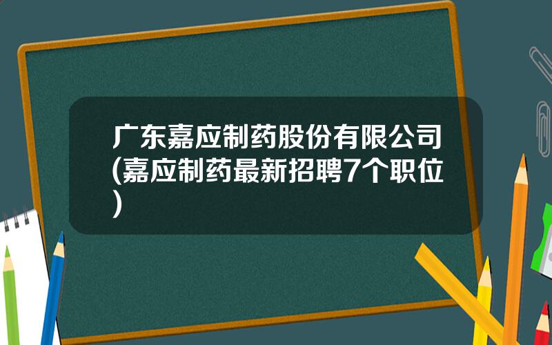 广东嘉应制药股份有限公司(嘉应制药最新招聘7个职位)