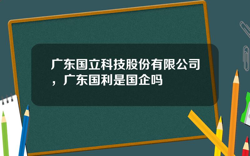 广东国立科技股份有限公司，广东国利是国企吗