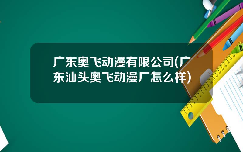 广东奥飞动漫有限公司(广东汕头奥飞动漫厂怎么样)