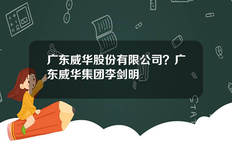 广东威华股份有限公司？广东威华集团李剑明