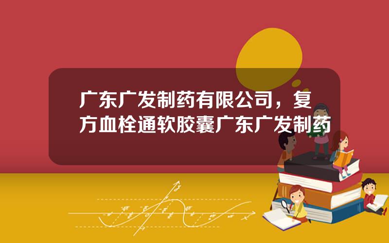 广东广发制药有限公司，复方血栓通软胶囊广东广发制药