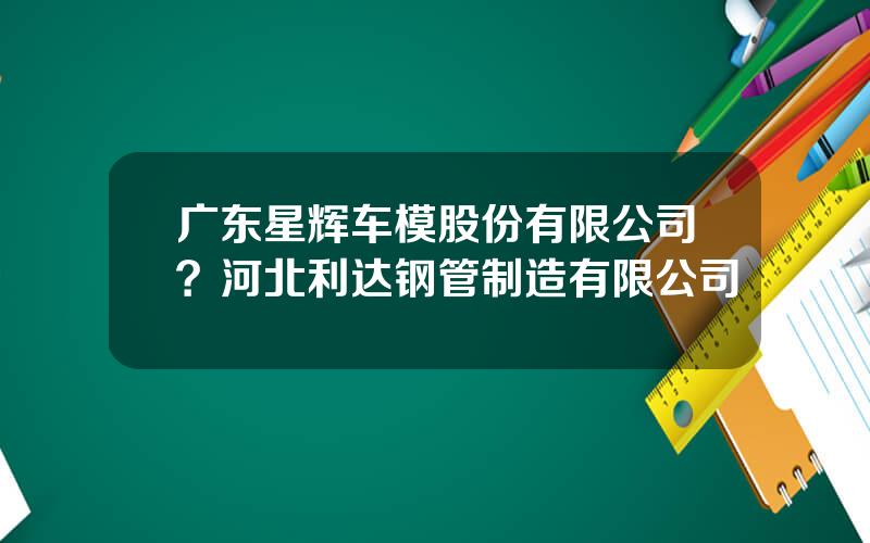 广东星辉车模股份有限公司？河北利达钢管制造有限公司