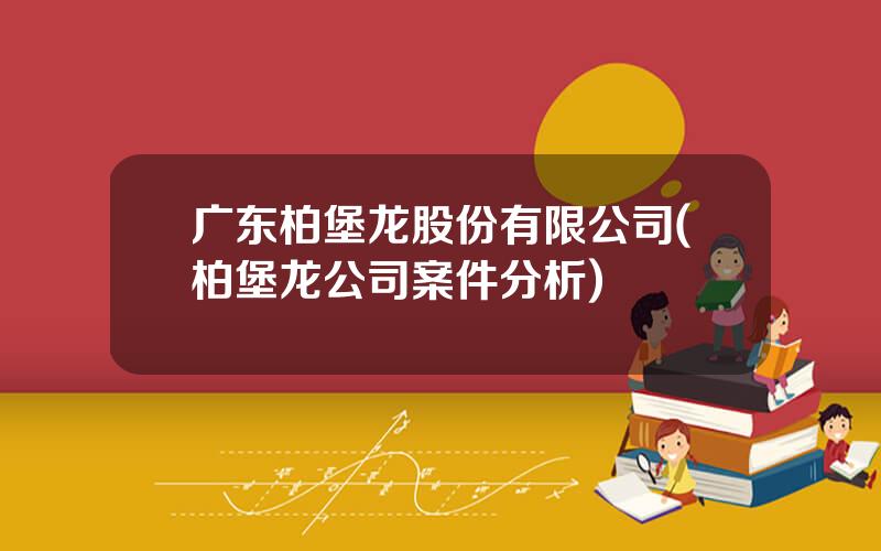 广东柏堡龙股份有限公司(柏堡龙公司案件分析)