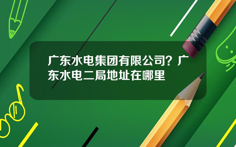广东水电集团有限公司？广东水电二局地址在哪里