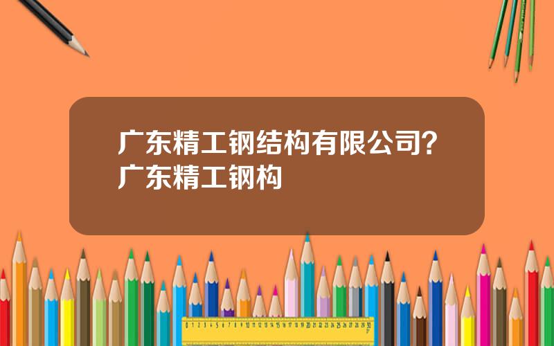 广东精工钢结构有限公司？广东精工钢构