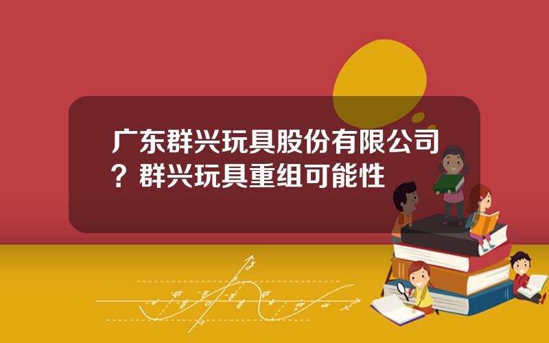 广东群兴玩具股份有限公司？群兴玩具重组可能性