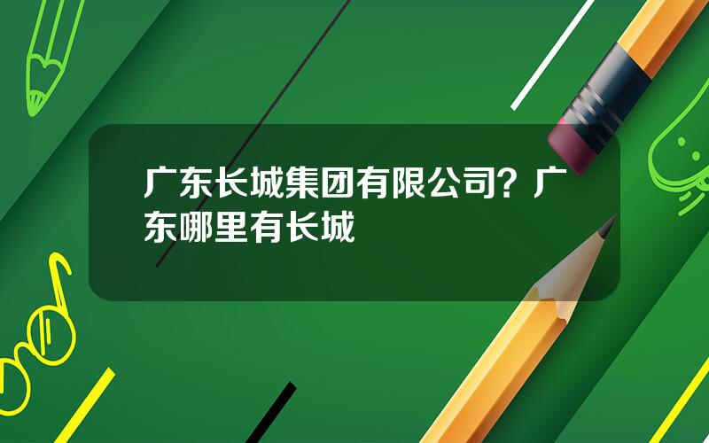 广东长城集团有限公司？广东哪里有长城