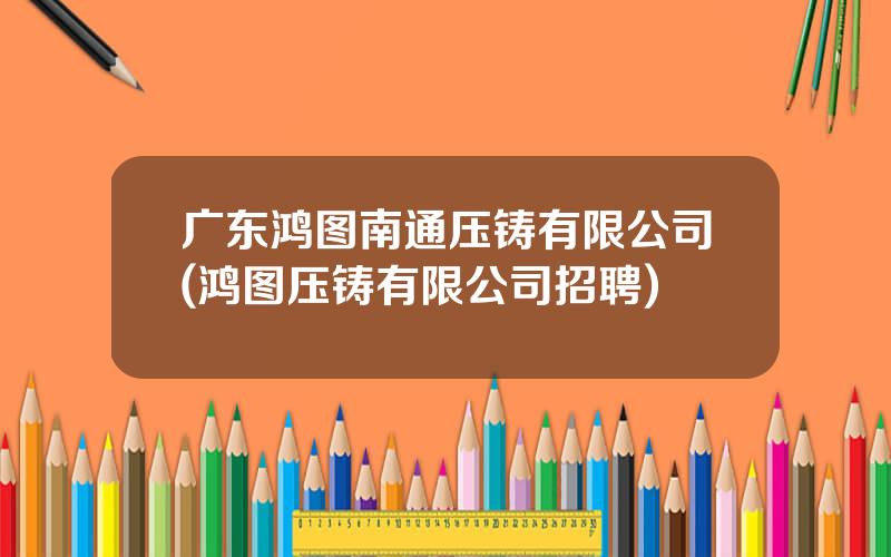 广东鸿图南通压铸有限公司(鸿图压铸有限公司招聘)