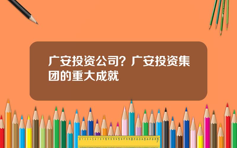 广安投资公司？广安投资集团的重大成就