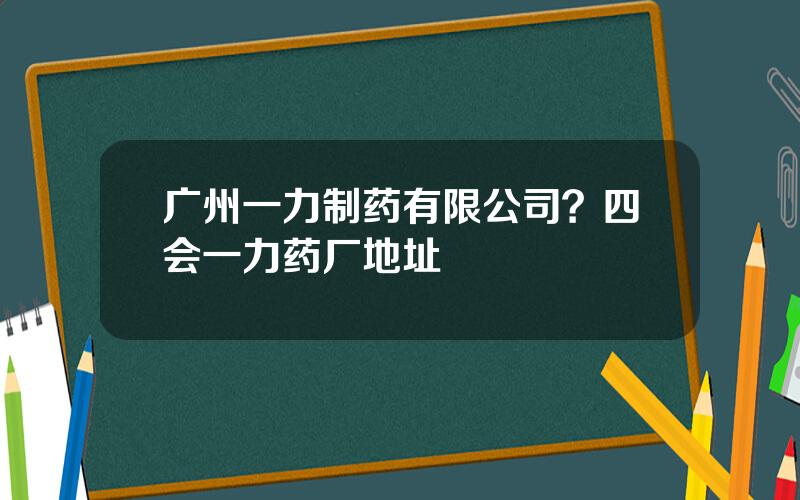 广州一力制药有限公司？四会一力药厂地址