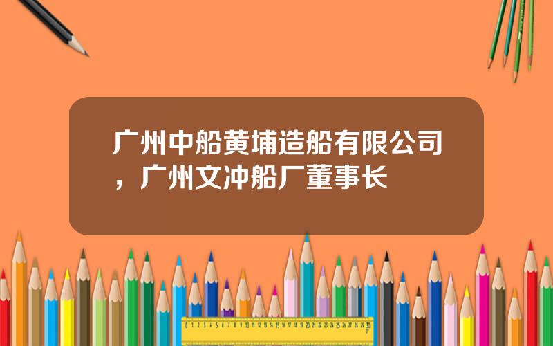 广州中船黄埔造船有限公司，广州文冲船厂董事长