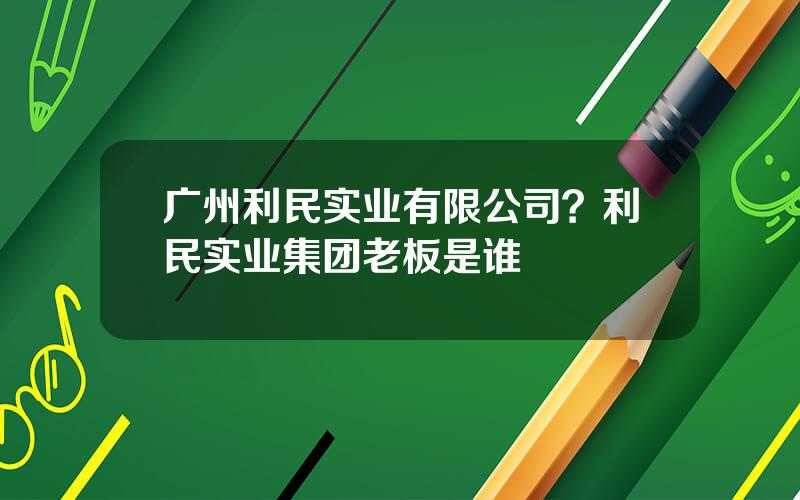 广州利民实业有限公司？利民实业集团老板是谁