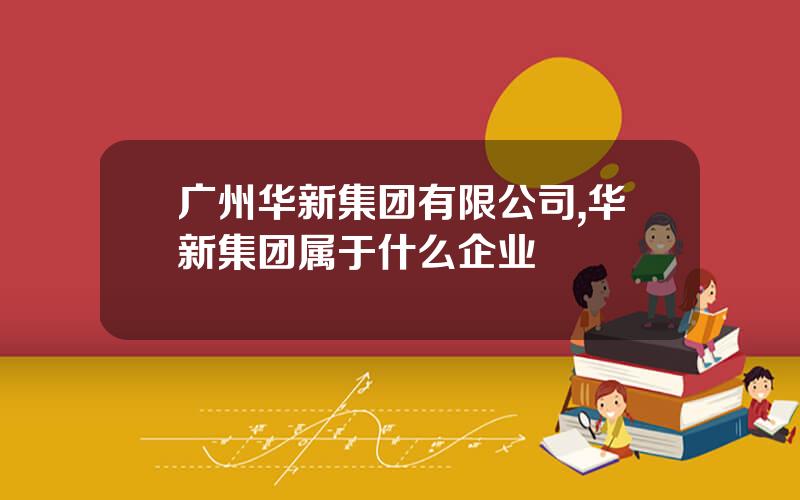 广州华新集团有限公司,华新集团属于什么企业