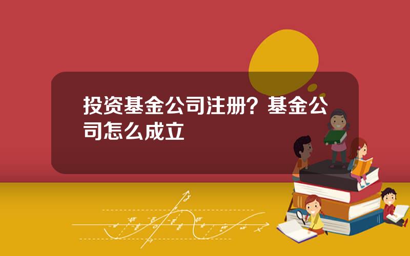 投资基金公司注册？基金公司怎么成立