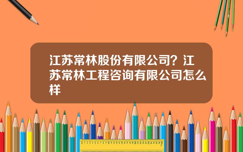 江苏常林股份有限公司？江苏常林工程咨询有限公司怎么样