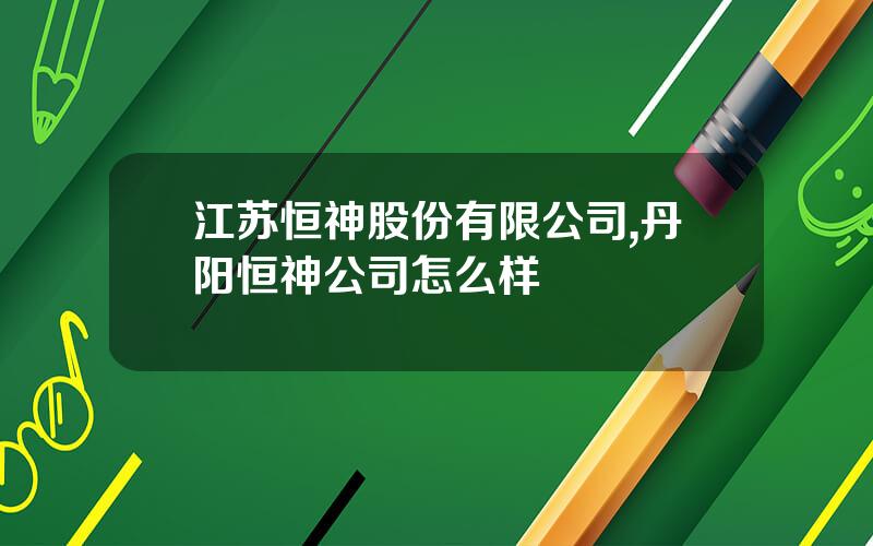 江苏恒神股份有限公司,丹阳恒神公司怎么样