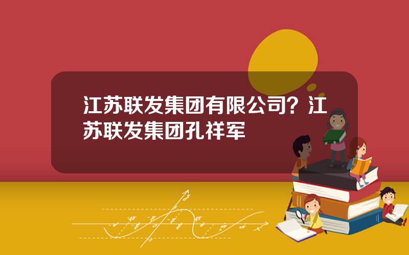 江苏联发集团有限公司？江苏联发集团孔祥军
