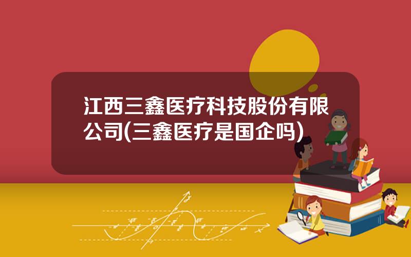 江西三鑫医疗科技股份有限公司(三鑫医疗是国企吗)