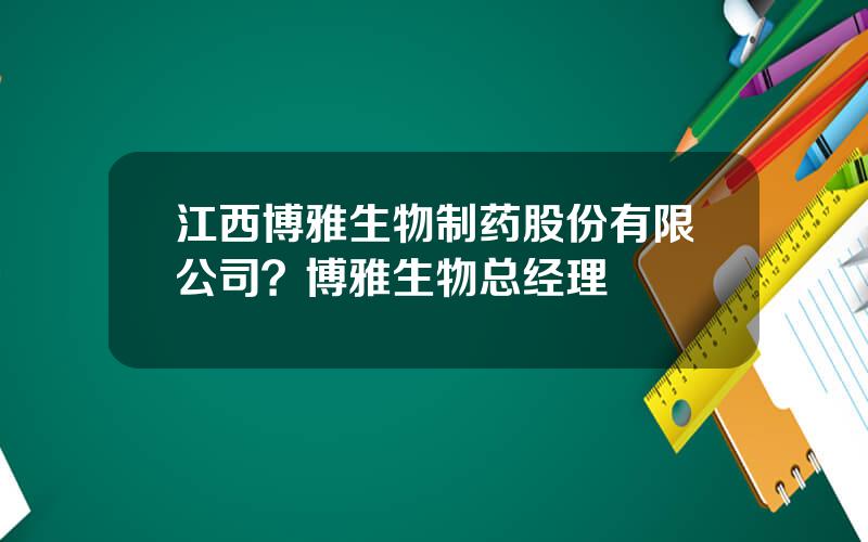 江西博雅生物制药股份有限公司？博雅生物总经理