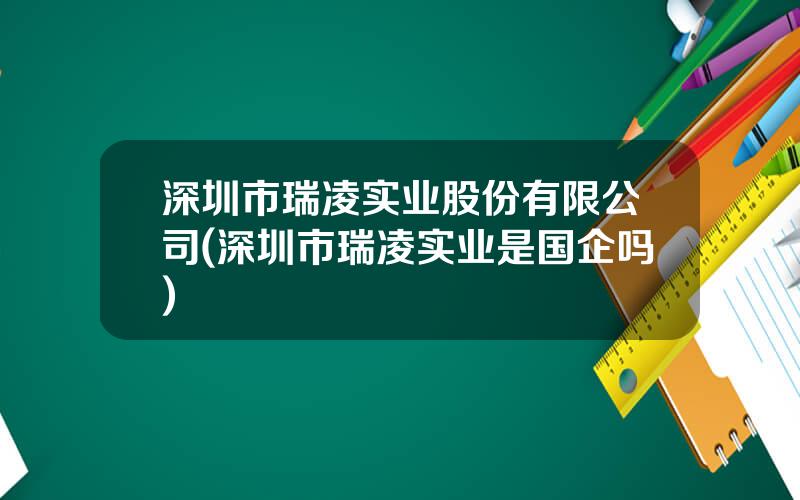 深圳市瑞凌实业股份有限公司(深圳市瑞凌实业是国企吗)