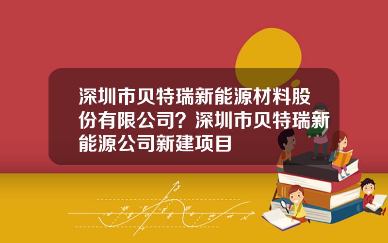 深圳市贝特瑞新能源材料股份有限公司？深圳市贝特瑞新能源公司新建项目