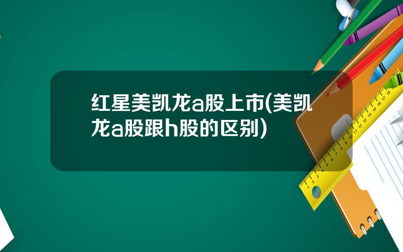 红星美凯龙a股上市(美凯龙a股跟h股的区别)