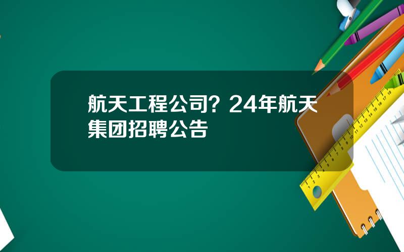 航天工程公司？24年航天集团招聘公告