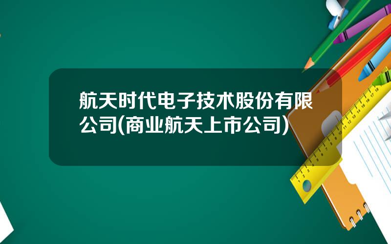 航天时代电子技术股份有限公司(商业航天上市公司)